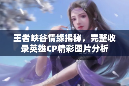 王者峡谷情缘揭秘，完整收录英雄CP精彩图片分析