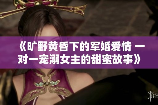 《旷野黄昏下的军婚爱情 一对一宠溺女主的甜蜜故事》