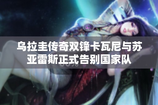 乌拉圭传奇双锋卡瓦尼与苏亚雷斯正式告别国家队