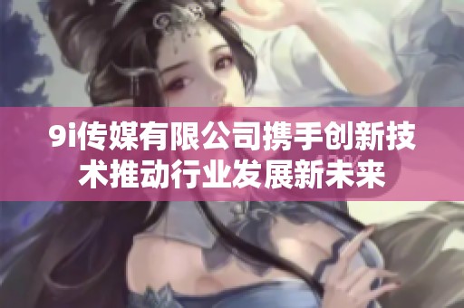9i传媒有限公司携手创新技术推动行业发展新未来