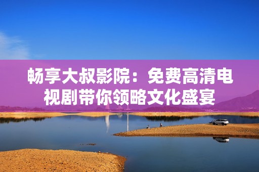 畅享大叔影院：免费高清电视剧带你领略文化盛宴