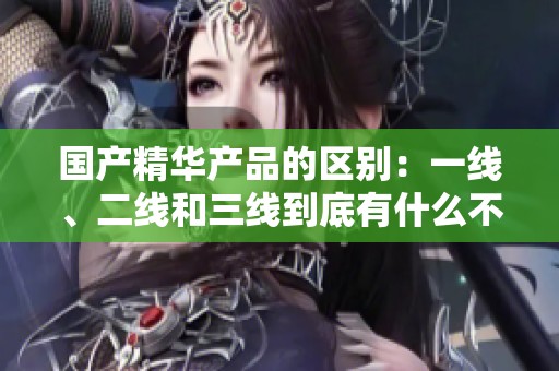国产精华产品的区别：一线、二线和三线到底有什么不同