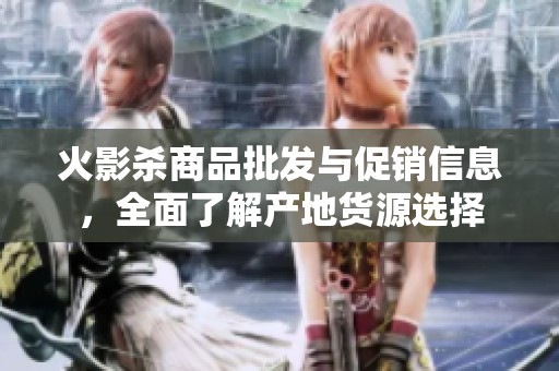 火影杀商品批发与促销信息，全面了解产地货源选择