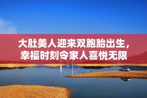 大肚美人迎来双胞胎出生，幸福时刻令家人喜悦无限