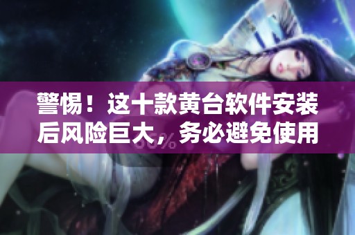 警惕！这十款黄台软件安装后风险巨大，务必避免使用