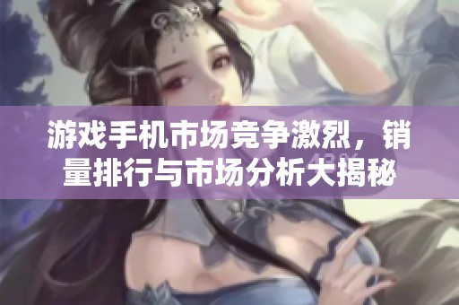 游戏手机市场竞争激烈，销量排行与市场分析大揭秘
