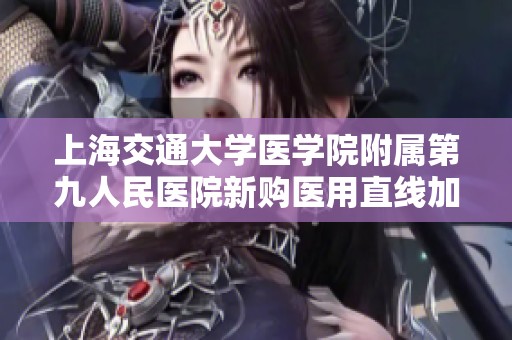 上海交通大学医学院附属第九人民医院新购医用直线加速器提升癌症治疗能力