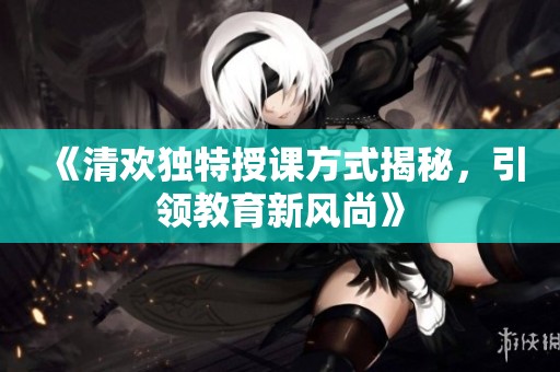 《清欢独特授课方式揭秘，引领教育新风尚》