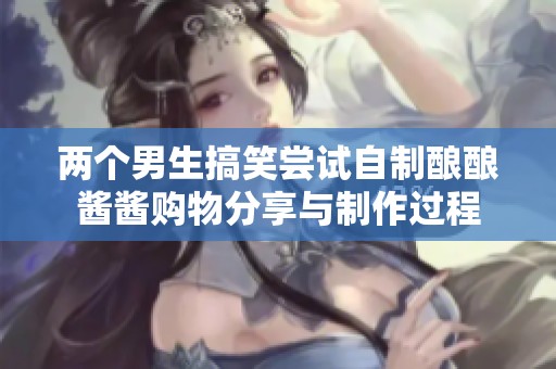 两个男生搞笑尝试自制酿酿酱酱购物分享与制作过程