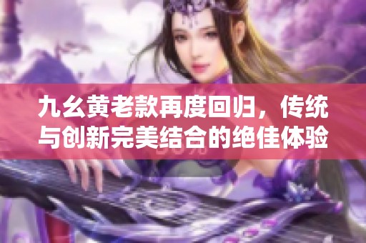 九幺黄老款再度回归，传统与创新完美结合的绝佳体验