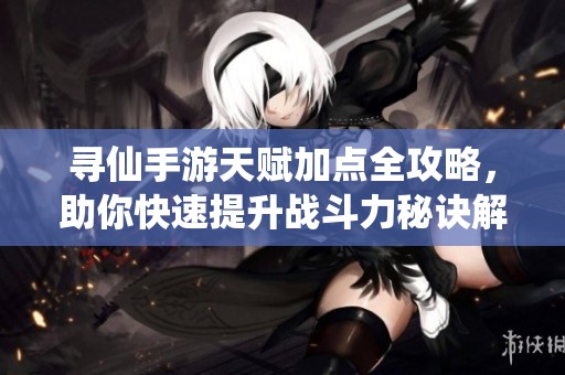 寻仙手游天赋加点全攻略，助你快速提升战斗力秘诀解析