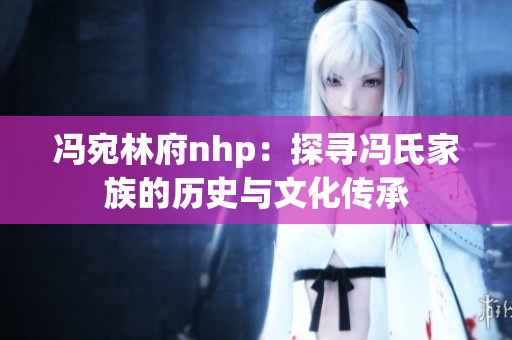 冯宛林府nhp：探寻冯氏家族的历史与文化传承