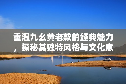 重温九幺黄老款的经典魅力，探秘其独特风格与文化意义