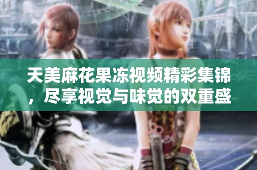 天美麻花果冻视频精彩集锦，尽享视觉与味觉的双重盛宴