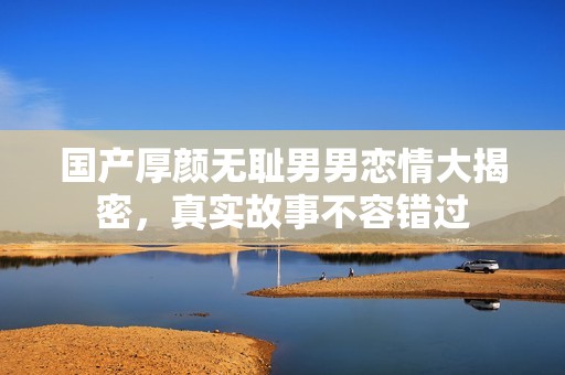 国产厚颜无耻男男恋情大揭密，真实故事不容错过