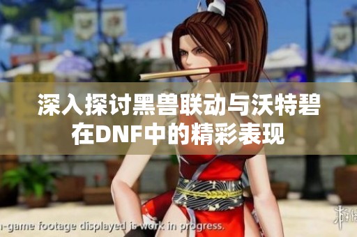 深入探讨黑兽联动与沃特碧在DNF中的精彩表现