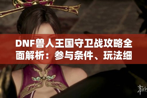 DNF兽人王国守卫战攻略全面解析：参与条件、玩法细节与丰厚奖励一览