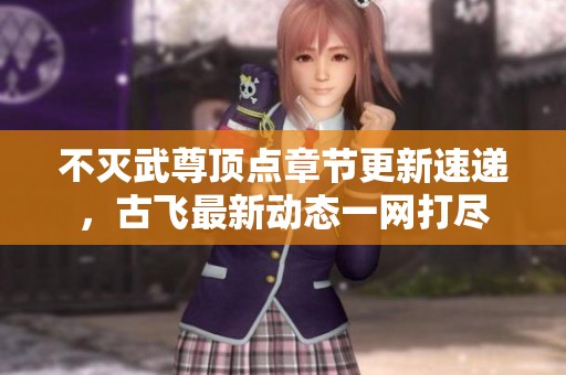 不灭武尊顶点章节更新速递，古飞最新动态一网打尽