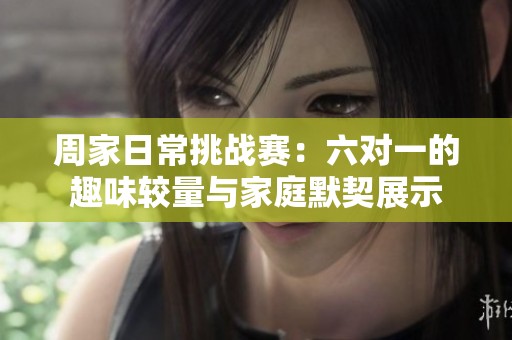 周家日常挑战赛：六对一的趣味较量与家庭默契展示