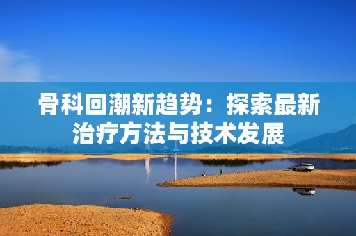 骨科回潮新趋势：探索最新治疗方法与技术发展