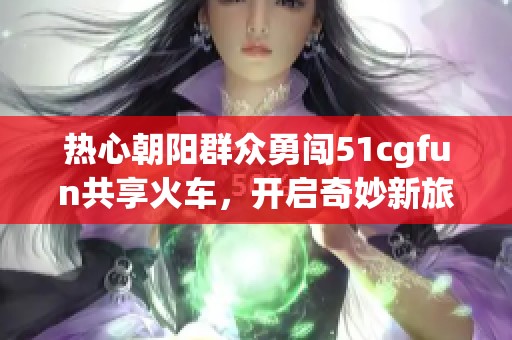 热心朝阳群众勇闯51cgfun共享火车，开启奇妙新旅程