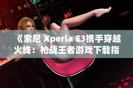 《索尼 Xperia E3携手穿越火线：枪战王者游戏下载指南》