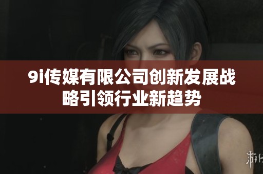 9i传媒有限公司创新发展战略引领行业新趋势