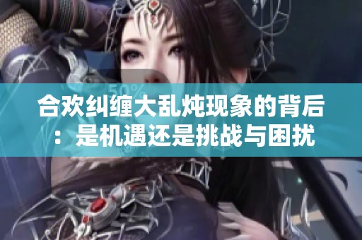 合欢纠缠大乱炖现象的背后：是机遇还是挑战与困扰