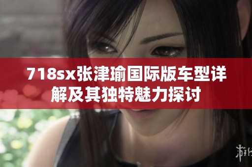 718sx张津瑜国际版车型详解及其独特魅力探讨