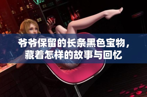 爷爷保留的长条黑色宝物，藏着怎样的故事与回忆