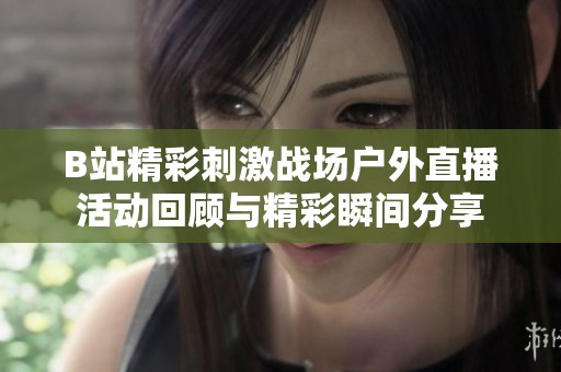 B站精彩刺激战场户外直播活动回顾与精彩瞬间分享