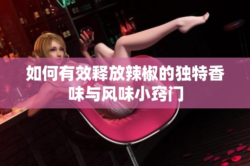 如何有效释放辣椒的独特香味与风味小窍门