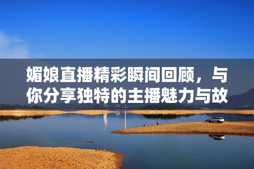 媚娘直播精彩瞬间回顾，与你分享独特的主播魅力与故事