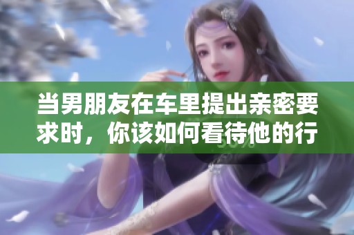 当男朋友在车里提出亲密要求时，你该如何看待他的行为