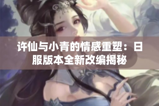许仙与小青的情感重塑：日服版本全新改编揭秘