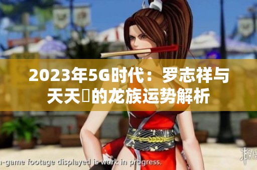 2023年5G时代：罗志祥与天天奭的龙族运势解析