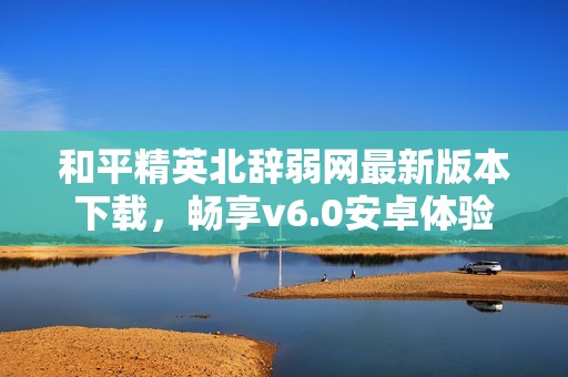 和平精英北辞弱网最新版本下载，畅享v6.0安卓体验