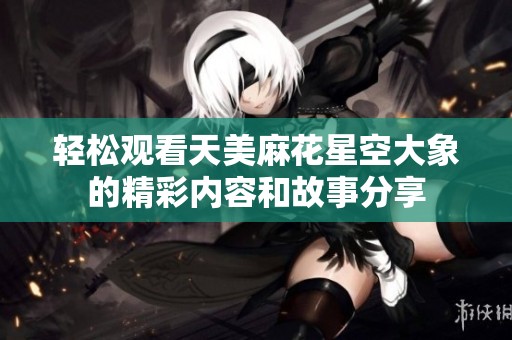 轻松观看天美麻花星空大象的精彩内容和故事分享