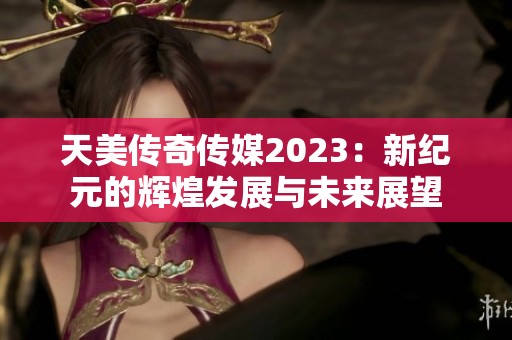 天美传奇传媒2023：新纪元的辉煌发展与未来展望