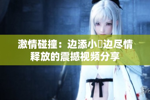 激情碰撞：边添小泬边尽情释放的震撼视频分享