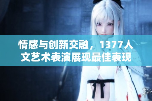 情感与创新交融，1377人文艺术表演展现最佳表现
