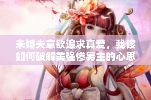 未婚夫意欲追求真爱，我该如何破解美强惨男主的心思