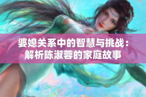 婆媳关系中的智慧与挑战：解析陈淑蓉的家庭故事
