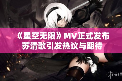 《星空无限》MV正式发布 苏清歌引发热议与期待