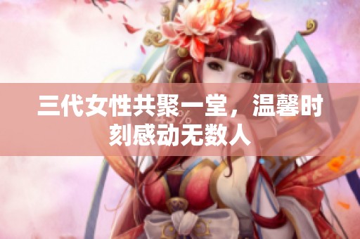三代女性共聚一堂，温馨时刻感动无数人
