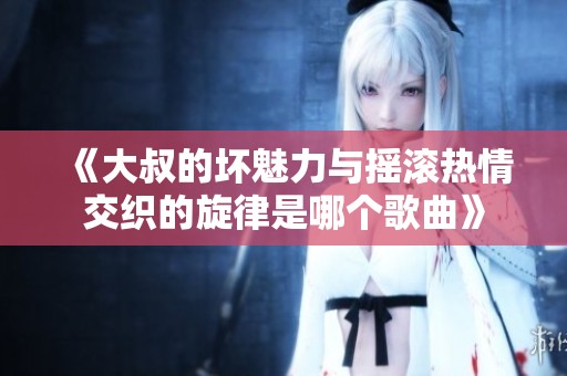 《大叔的坏魅力与摇滚热情交织的旋律是哪个歌曲》