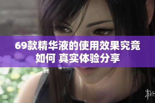 69款精华液的使用效果究竟如何 真实体验分享