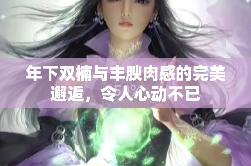 年下双楠与丰腴肉感的完美邂逅，令人心动不已