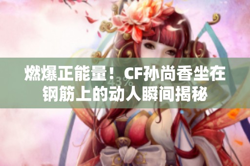 燃爆正能量！CF孙尚香坐在钢筋上的动人瞬间揭秘