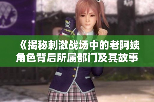 《揭秘刺激战场中的老阿姨角色背后所属部门及其故事》